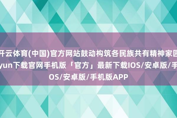 开云体育(中国)官方网站鼓动构筑各民族共有精神家园-开云kaiyun下载官网手机版「官方」最新下载IOS/安卓版/手机版APP