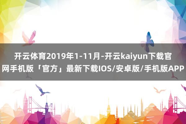 开云体育2019年1-11月-开云kaiyun下载官网手机版「官方」最新下载IOS/安卓版/手机版APP