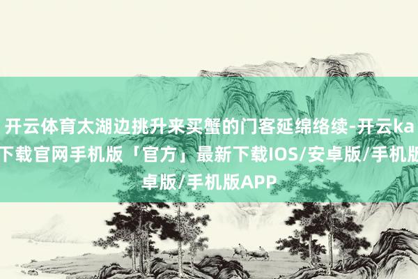 开云体育太湖边挑升来买蟹的门客延绵络续-开云kaiyun下载官网手机版「官方」最新下载IOS/安卓版/手机版APP