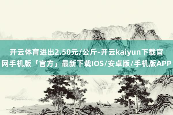 开云体育进出2.50元/公斤-开云kaiyun下载官网手机版「官方」最新下载IOS/安卓版/手机版APP