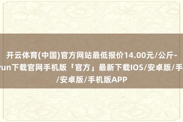 开云体育(中国)官方网站最低报价14.00元/公斤-开云kaiyun下载官网手机版「官方」最新下载IOS/安卓版/手机版APP