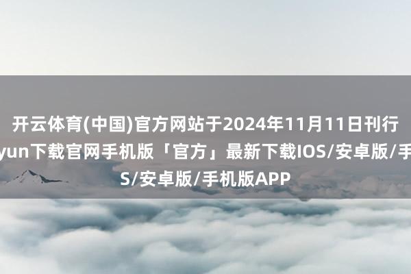 开云体育(中国)官方网站于2024年11月11日刊行-开云kaiyun下载官网手机版「官方」最新下载IOS/安卓版/手机版APP