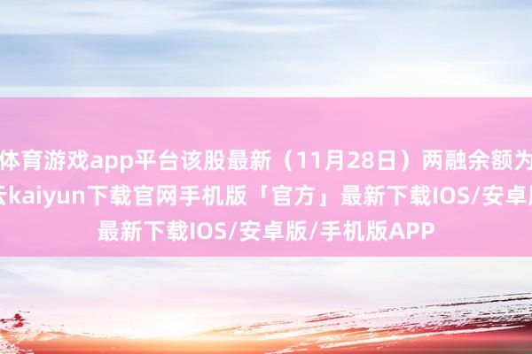 体育游戏app平台该股最新（11月28日）两融余额为5.71亿元-开云kaiyun下载官网手机版「官方」最新下载IOS/安卓版/手机版APP