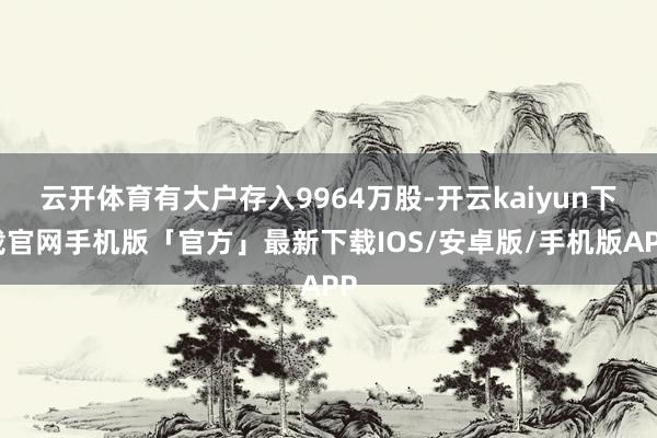 云开体育有大户存入9964万股-开云kaiyun下载官网手机版「官方」最新下载IOS/安卓版/手机版APP