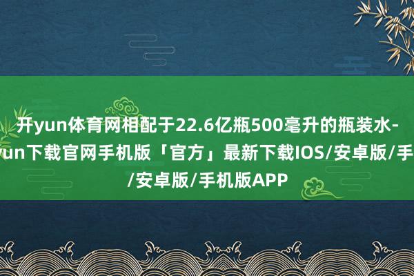 开yun体育网相配于22.6亿瓶500毫升的瓶装水-开云kaiyun下载官网手机版「官方」最新下载IOS/安卓版/手机版APP