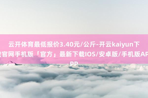 云开体育最低报价3.40元/公斤-开云kaiyun下载官网手机版「官方」最新下载IOS/安卓版/手机版APP