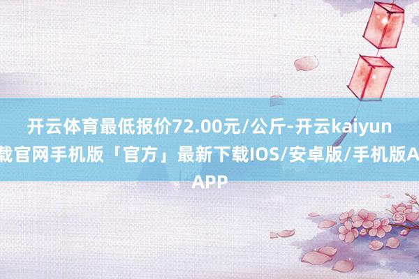 开云体育最低报价72.00元/公斤-开云kaiyun下载官网手机版「官方」最新下载IOS/安卓版/手机版APP