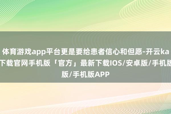 体育游戏app平台更是要给患者信心和但愿-开云kaiyun下载官网手机版「官方」最新下载IOS/安卓版/手机版APP