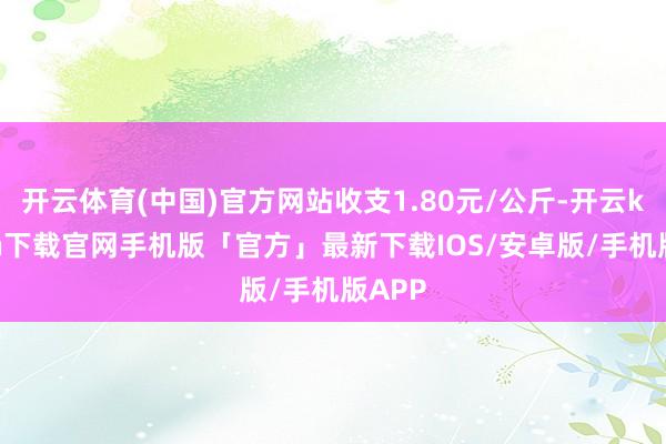 开云体育(中国)官方网站收支1.80元/公斤-开云kaiyun下载官网手机版「官方」最新下载IOS/安卓版/手机版APP