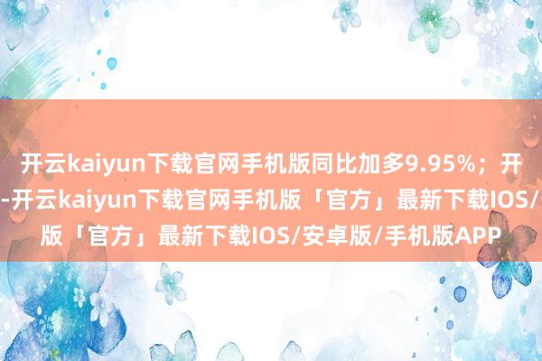 开云kaiyun下载官网手机版同比加多9.95%；开辟边界440.84亿元-开云kaiyun下载官网手机版「官方」最新下载IOS/安卓版/手机版APP