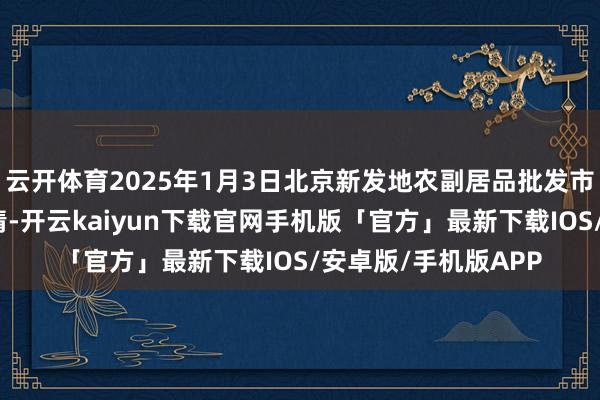 云开体育2025年1月3日北京新发地农副居品批发市集信息中心价钱行情-开云kaiyun下载官网手机版「官方」最新下载IOS/安卓版/手机版APP