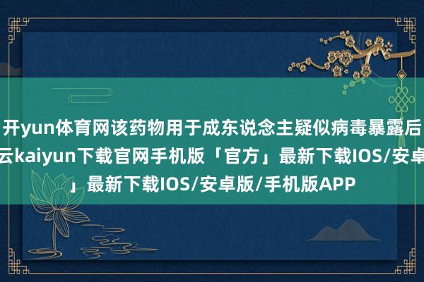 开yun体育网该药物用于成东说念主疑似病毒暴露后的被迫免疫-开云kaiyun下载官网手机版「官方」最新下载IOS/安卓版/手机版APP