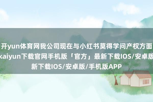 开yun体育网我公司现在与小红书莫得学问产权方面的相助-开云kaiyun下载官网手机版「官方」最新下载IOS/安卓版/手机版APP