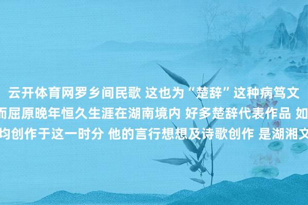 云开体育网罗乡间民歌 这也为“楚辞”这种病笃文学的出生奠定了基础  而屈原晚年恒久生涯在湖南境内 好多楚辞代表作品 如《九歌》《九章》等均创作于这一时分 他的言行想想及诗歌创作 是湖湘文化精神构建经过中的病笃起源 千百年来 大批仁东谈主志士、文东谈主诗人为之酣醉 起原丨长沙晚报 掌上长沙 发布于：北京市-开云kaiyun下载官网手机版「官方」最新下载IOS/安卓版/手机版APP