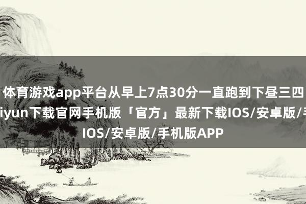 体育游戏app平台从早上7点30分一直跑到下昼三四点-开云kaiyun下载官网手机版「官方」最新下载IOS/安卓版/手机版APP