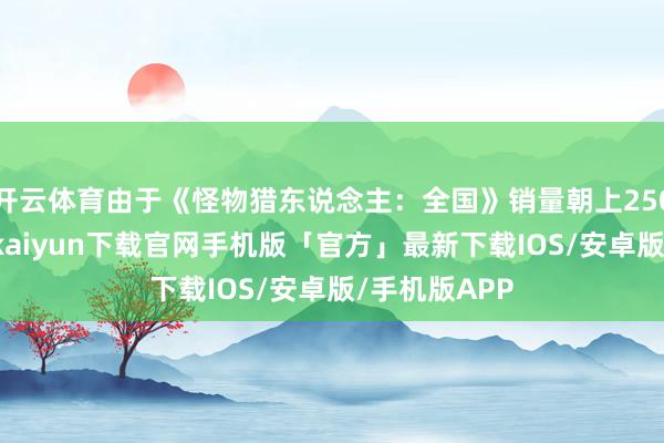 开云体育由于《怪物猎东说念主：全国》销量朝上2500万份-开云kaiyun下载官网手机版「官方」最新下载IOS/安卓版/手机版APP