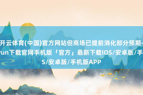 开云体育(中国)官方网站但商场已提前消化部分预期-开云kaiyun下载官网手机版「官方」最新下载IOS/安卓版/手机版APP